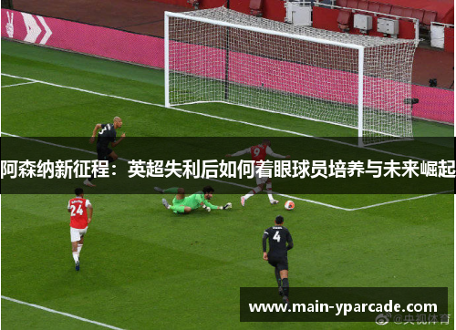 阿森纳新征程：英超失利后如何着眼球员培养与未来崛起