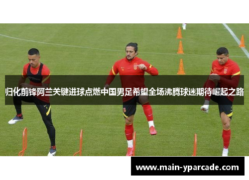 归化前锋阿兰关键进球点燃中国男足希望全场沸腾球迷期待崛起之路 归化前锋阿兰关键进球点燃中国男足希望全场沸腾球迷期待崛起之路