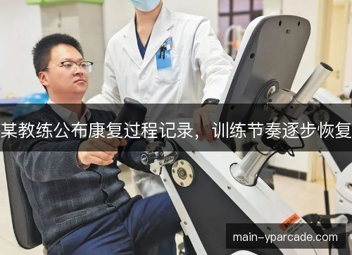 某教练公布康复过程记录，训练节奏逐步恢复
