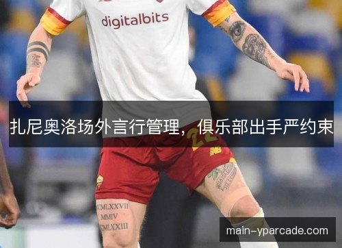 扎尼奥洛场外言行管理,俱乐部出手严约束 扎尼奥洛场外言行管理,俱乐部出手严约束